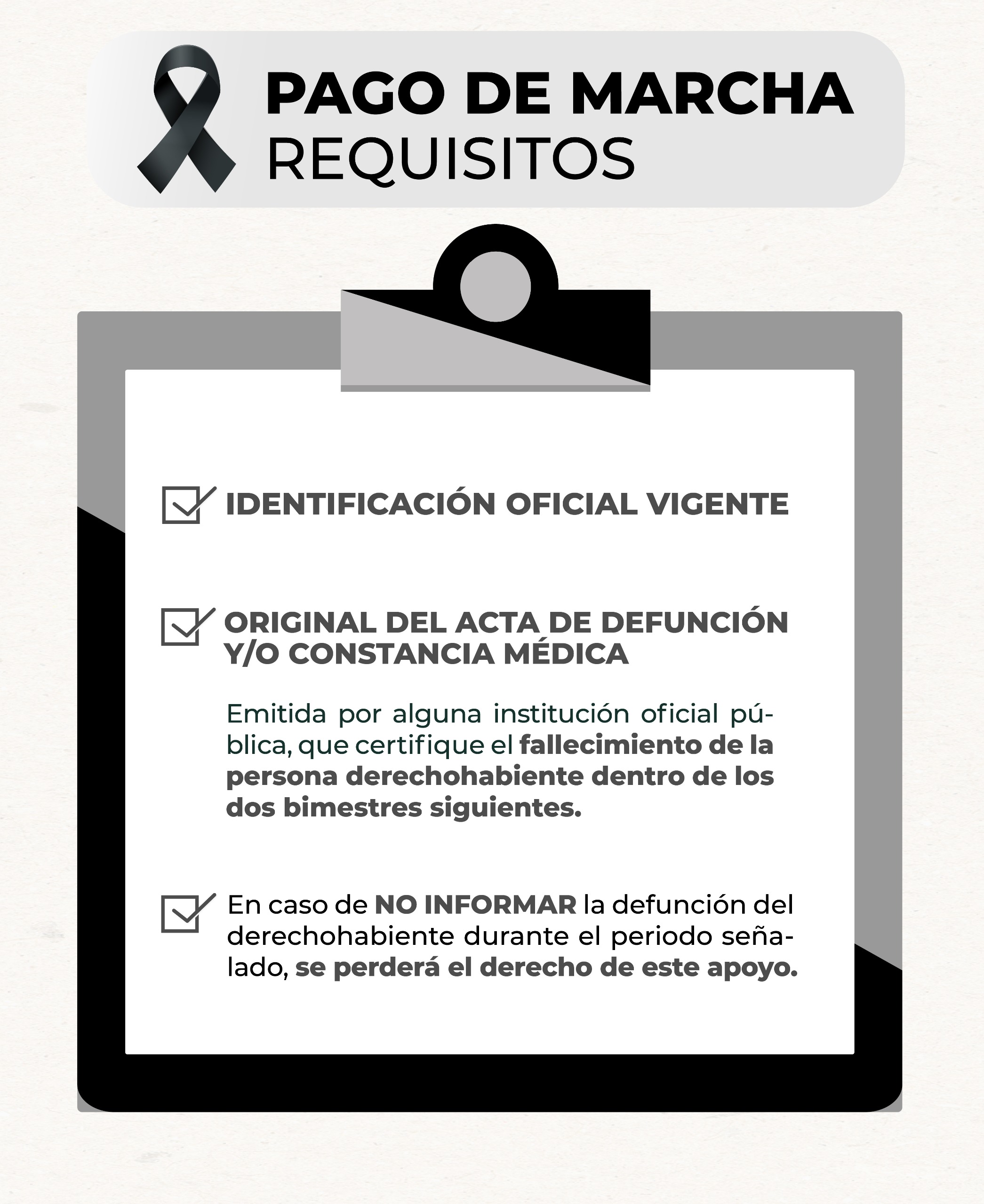 Imagen: Pago de marcha. Requisitos: identificación oficial vigente, original de acta de defunción y/o constancia médica emitida por alguna institución oficial pública que certifique el fallecimiento de la persona derechohabiente dentro de los dos bimestres siguientes; en caso de no informar la defunción del derechohabiente durante el periodo señalado, se perderá el derecho de este apoyo.
